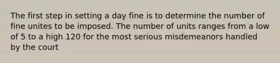 The first step in setting a day fine is to determine the number of fine unites to be imposed. The number of units ranges from a low of 5 to a high 120 for the most serious misdemeanors handled by the court