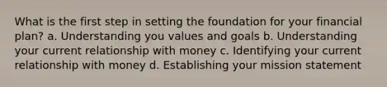 What is the first step in setting the foundation for your financial plan? a. Understanding you values and goals b. Understanding your current relationship with money c. Identifying your current relationship with money d. Establishing your mission statement