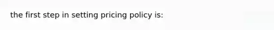 the first step in setting pricing policy is: