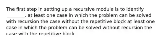 The first step in setting up a recursive module is to identify ________. at least one case in which the problem can be solved with recursion the case without the repetitive block at least one case in which the problem can be solved without recursion the case with the repetitive block