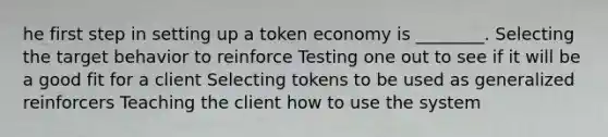 he first step in setting up a token economy is ________. Selecting the target behavior to reinforce Testing one out to see if it will be a good fit for a client Selecting tokens to be used as generalized reinforcers Teaching the client how to use the system