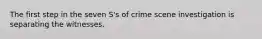 The first step in the seven S's of crime scene investigation is separating the witnesses.