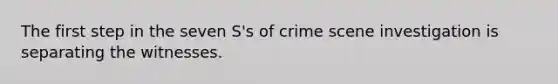 The first step in the seven S's of crime scene investigation is separating the witnesses.