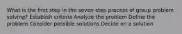 What is the first step in the seven-step process of group problem solving? Establish criteria Analyze the problem Define the problem Consider possible solutions Decide on a solution