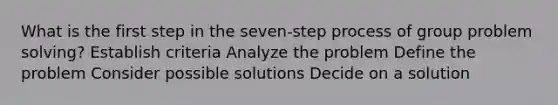 What is the first step in the seven-step process of group problem solving? Establish criteria Analyze the problem Define the problem Consider possible solutions Decide on a solution