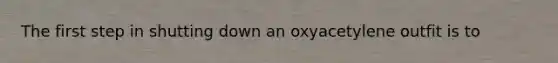 The first step in shutting down an oxyacetylene outfit is to