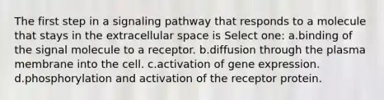 The first step in a signaling pathway that responds to a molecule that stays in the extracellular space is Select one: a.binding of the signal molecule to a receptor. b.diffusion through the plasma membrane into the cell. c.activation of gene expression. d.phosphorylation and activation of the receptor protein.