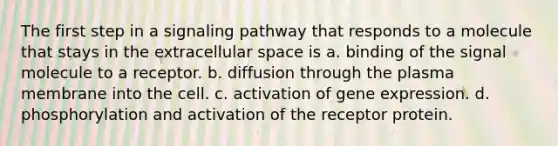 The first step in a signaling pathway that responds to a molecule that stays in the extracellular space is a. binding of the signal molecule to a receptor. b. diffusion through the plasma membrane into the cell. c. activation of gene expression. d. phosphorylation and activation of the receptor protein.