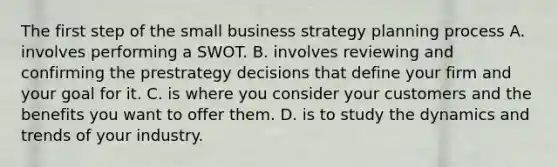 The first step of the small business strategy planning process A. involves performing a SWOT. B. involves reviewing and confirming the prestrategy decisions that define your firm and your goal for it. C. is where you consider your customers and the benefits you want to offer them. D. is to study the dynamics and trends of your industry.