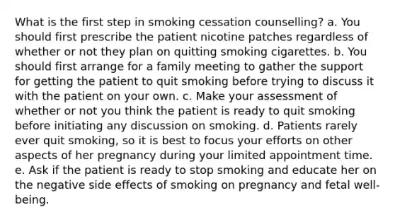 What is the first step in smoking cessation counselling? a. You should first prescribe the patient nicotine patches regardless of whether or not they plan on quitting smoking cigarettes. b. You should first arrange for a family meeting to gather the support for getting the patient to quit smoking before trying to discuss it with the patient on your own. c. Make your assessment of whether or not you think the patient is ready to quit smoking before initiating any discussion on smoking. d. Patients rarely ever quit smoking, so it is best to focus your efforts on other aspects of her pregnancy during your limited appointment time. e. Ask if the patient is ready to stop smoking and educate her on the negative side effects of smoking on pregnancy and fetal well-being.