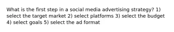 What is the first step in a social media advertising strategy? 1) select the target market 2) select platforms 3) select the budget 4) select goals 5) select the ad format