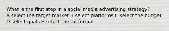 What is the first step in a social media advertising strategy? A.select the target market B.select platforms C.select the budget D.select goals E.select the ad format