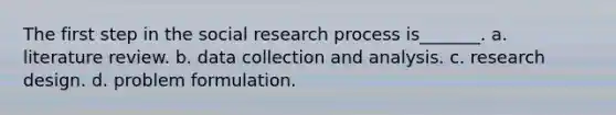 The first step in the social research process is_______. a. literature review. b. data collection and analysis. c. research design. d. problem formulation.