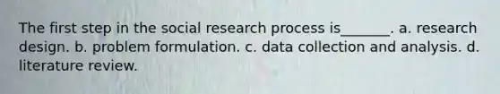 The first step in the social research process is_______. a. research design. b. problem formulation. c. data collection and analysis. d. literature review.