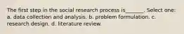 The first step in the social research process is_______. Select one: a. data collection and analysis. b. problem formulation. c. research design. d. literature review.