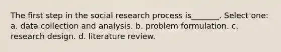 The first step in the social research process is_______. Select one: a. data collection and analysis. b. problem formulation. c. research design. d. literature review.