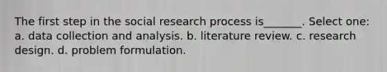 The first step in the social research process is_______. Select one: a. data collection and analysis. b. literature review. c. research design. d. problem formulation.