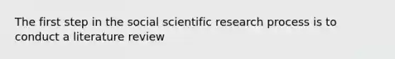 The first step in the social scientific research process is to conduct a literature review