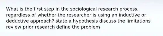 What is the first step in the sociological research process, regardless of whether the researcher is using an inductive or deductive approach? state a hypothesis discuss the limitations review prior research define the problem