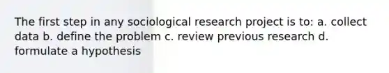 The first step in any sociological research project is to: a. collect data b. define the problem c. review previous research d. formulate a hypothesis