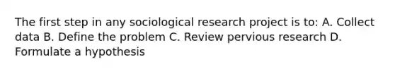 The first step in any sociological research project is to: A. Collect data B. Define the problem C. Review pervious research D. Formulate a hypothesis