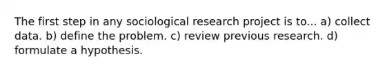 The first step in any sociological research project is to... a) collect data. b) define the problem. c) review previous research. d) formulate a hypothesis.