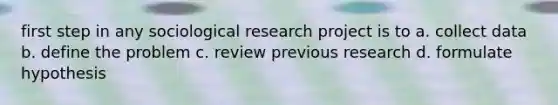 first step in any sociological research project is to a. collect data b. define the problem c. review previous research d. formulate hypothesis