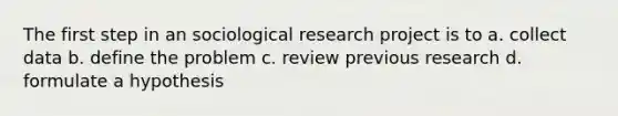 The first step in an sociological research project is to a. collect data b. define the problem c. review previous research d. formulate a hypothesis