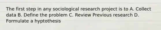 The first step in any sociological research project is to A. Collect data B. Define the problem C. Review Previous research D. Formulate a hyptothesis