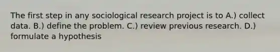 The first step in any sociological research project is to A.) collect data. B.) define the problem. C.) review previous research. D.) formulate a hypothesis