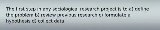 The first step in any sociological research project is to a) define the problem b) review previous research c) formulate a hypothesis d) collect data