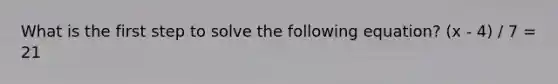 What is the first step to solve the following equation? (x - 4) / 7 = 21