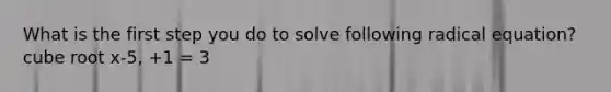 What is the first step you do to solve following radical equation? cube root x-5, +1 = 3