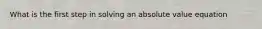 What is the first step in solving an absolute value equation