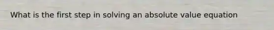 What is the first step in solving an absolute value equation