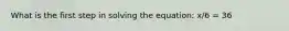 What is the first step in solving the equation: x/6 = 36