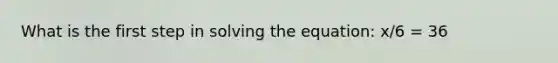 What is the first step in solving the equation: x/6 = 36