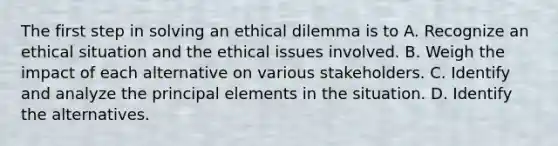 The first step in solving an ethical dilemma is to A. Recognize an ethical situation and the ethical issues involved. B. Weigh the impact of each alternative on various stakeholders. C. Identify and analyze the principal elements in the situation. D. Identify the alternatives.