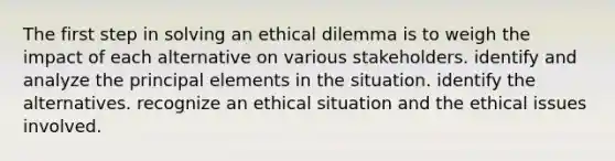 The first step in solving an ethical dilemma is to weigh the impact of each alternative on various stakeholders. identify and analyze the principal elements in the situation. identify the alternatives. recognize an ethical situation and the ethical issues involved.