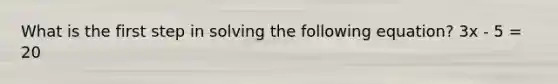 What is the first step in solving the following equation? 3x - 5 = 20