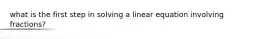 what is the first step in solving a linear equation involving fractions?