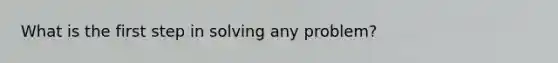 What is the first step in solving any problem?