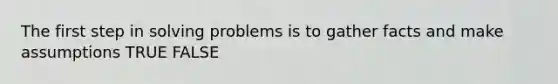 The first step in solving problems is to gather facts and make assumptions TRUE FALSE