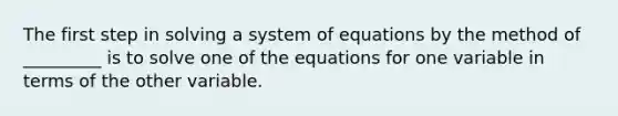 The first step in solving a system of equations by the method of _________ is to solve one of the equations for one variable in terms of the other variable.