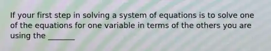 If your first step in solving a system of equations is to solve one of the equations for one variable in terms of the others you are using the _______