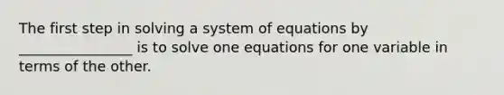 The first step in solving a system of equations by ________________ is to solve one equations for one variable in terms of the other.