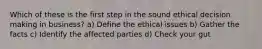 Which of these is the first step in the sound ethical decision making in business? a) Define the ethical issues b) Gather the facts c) Identify the affected parties d) Check your gut