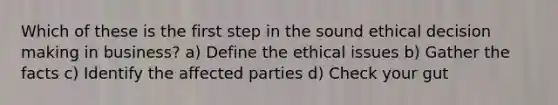 Which of these is the first step in the sound ethical decision making in business? a) Define the ethical issues b) Gather the facts c) Identify the affected parties d) Check your gut