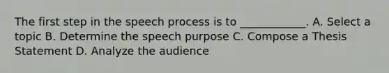 The first step in the speech process is to ____________. A. Select a topic B. Determine the speech purpose C. Compose a Thesis Statement D. Analyze the audience