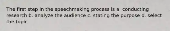 The first step in the speechmaking process is a. conducting research b. analyze the audience c. stating the purpose d. select the topic